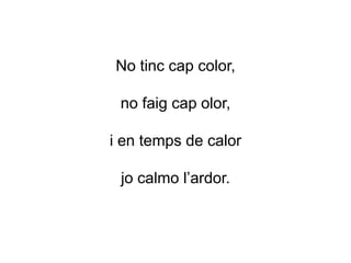 No tinc cap color,
no faig cap olor,
i en temps de calor
jo calmo l’ardor.
 