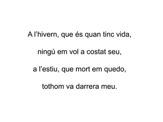 A l’hivern, que és quan tinc vida,
ningú em vol a costat seu,
a l’estiu, que mort em quedo,
tothom va darrera meu.
 