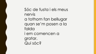 Sóc de fusta i els meus
nervis
a tothom fan bellugar
quan se’m posen a la
falda
i em comencen a
gratar.
Qui sóc?
 