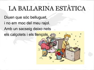 LA BALLARINA ESTÀTICA
Diuen que sóc belluguet,
i no em moc del meu rajol.
Amb un sacseig deixo nets
els calçotets i els llençols.
 