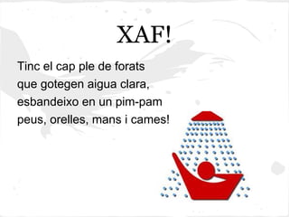 XAF!
Tinc el cap ple de forats
que gotegen aigua clara,
esbandeixo en un pim-pam
peus, orelles, mans i cames!
 