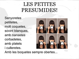 LES PETITES
          PRESUMIDES!
Senyoretes
petitetes,
molt coquetes,
sovint blanques,
amb nansetes
corbadetes,
amb platets
i culleretes.
Amb les boquetes sempre obertes...
 