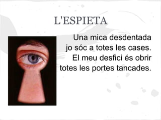 L'ESPIETA
    Una mica desdentada
  jo sóc a totes les cases.
    El meu desfici és obrir
totes les portes tancades.
 