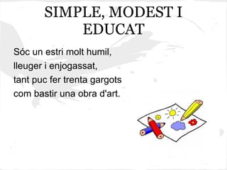 SIMPLE, MODEST I
           EDUCAT
Sóc un estri molt humil,
lleuger i enjogassat,
tant puc fer trenta gargots
com bastir una obra d'art.
 