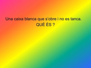 Una caixa blanca que s’obre i no es tanca.
                QUÈ ÉS ?
 