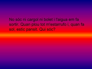 No sóc ni cargol ni bolet i l'aigua em fa
sortir. Quan plou tot m'estarrufo i, quan fa
sol, estic pansit. Qui sóc?
 