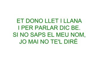 ET DONO LLET I LLANA
I PER PARLAR DIC BE.
SI NO SAPS EL MEU NOM,
JO MAI NO TE'L DIRÉ

 