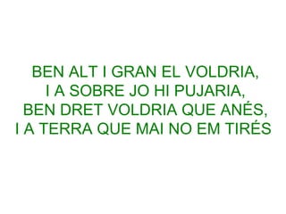 BEN ALT I GRAN EL VOLDRIA,
I A SOBRE JO HI PUJARIA,
BEN DRET VOLDRIA QUE ANÉS,
I A TERRA QUE MAI NO EM TIRÉS

 
