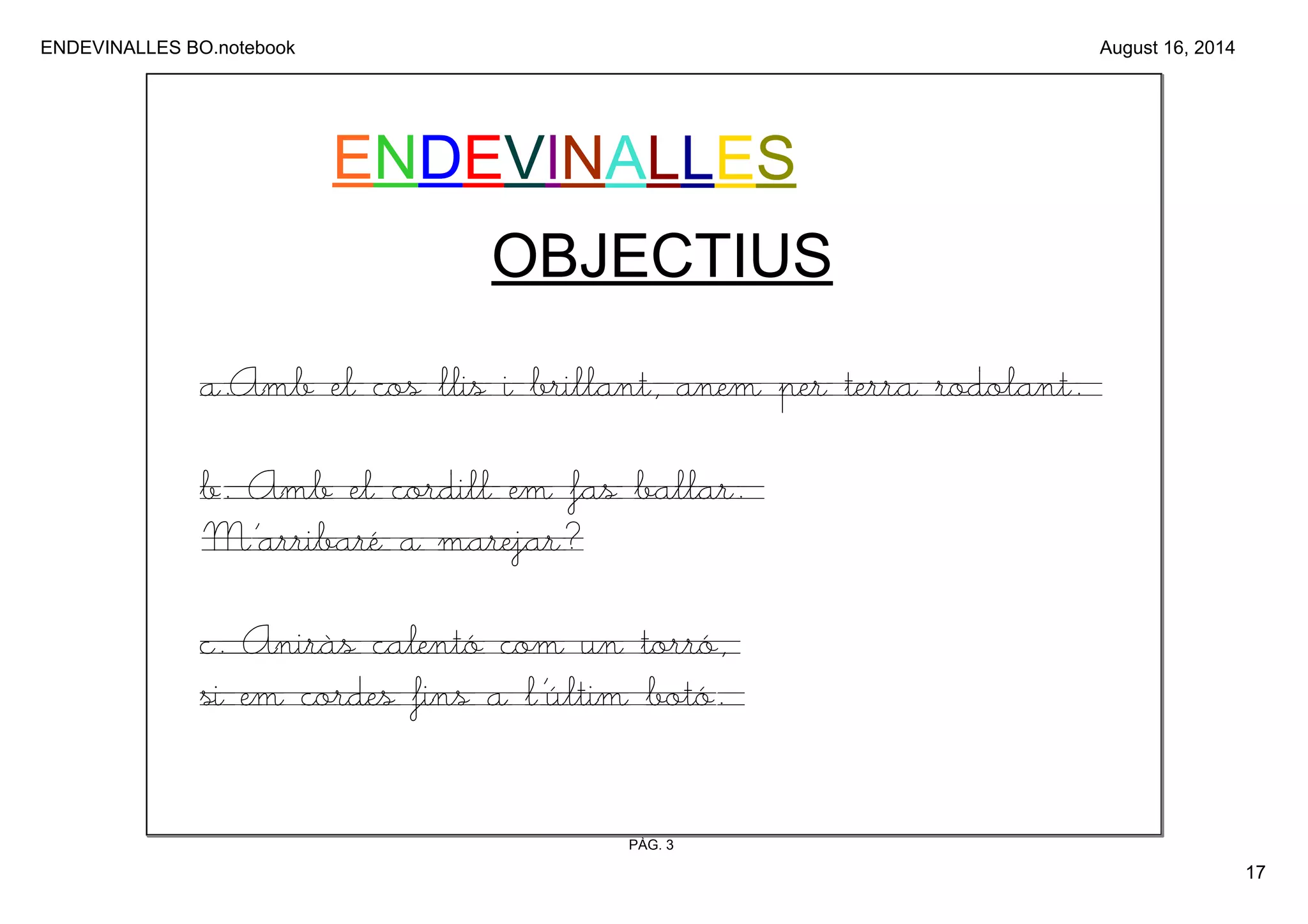 ENDEVINALLES BO.notebook 
17 
August 16, 2014 
ENDEVINALLES 
OBJECTIUS 
a.Amb el cos llis i brillant, anem per terra rodolant. 
b. Amb el cordill em fas ballar. 
M’arribaré a marejar? 
c. Aniràs calentó com un torró, 
si em cordes fins a l’últim botó. 
PÀG. 3 
 