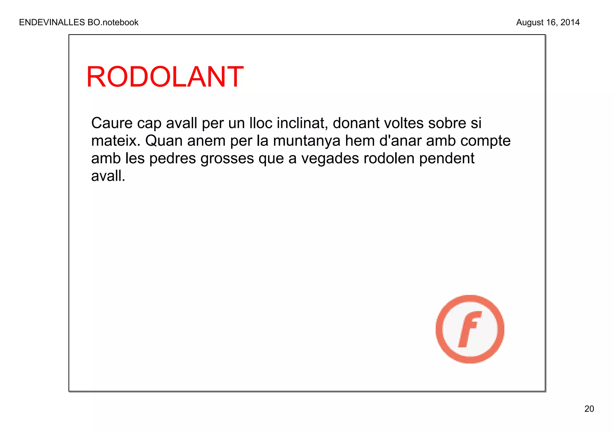 ENDEVINALLES BO.notebook 
20 
August 16, 2014 
RODOLANT 
Caure cap avall per un lloc inclinat, donant voltes sobre si 
mateix. Quan anem per la muntanya hem d'anar amb compte 
amb les pedres grosses que a vegades rodolen pendent 
avall. 
 