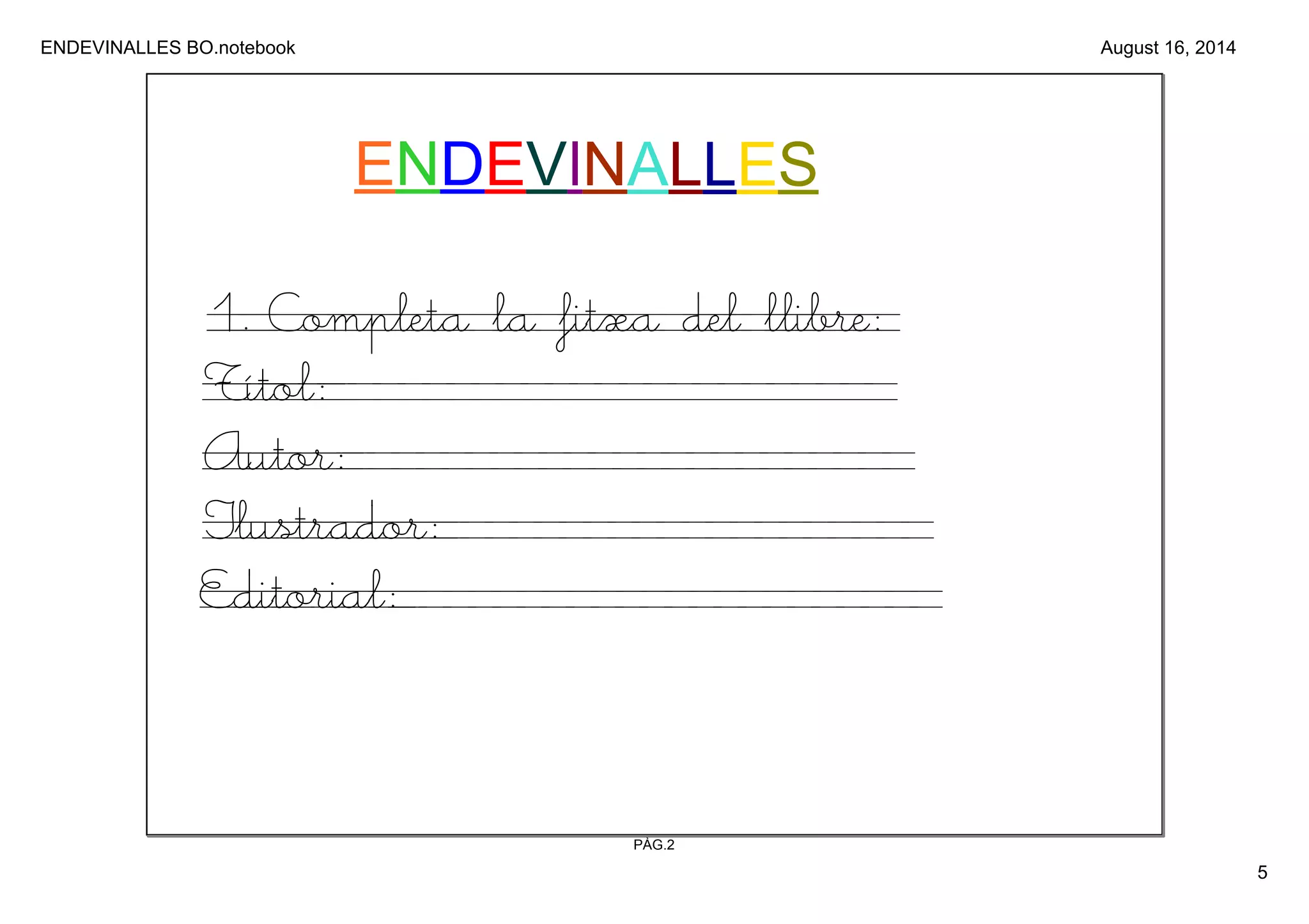 ENDEVINALLES BO.notebook 
5 
August 16, 2014 
ENDEVINALLES 
1. Completa la fitxa del llibre: 
Títol: 
Autor: 
Ilustrador: 
Editorial: 
PÀG.2 
 