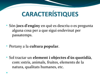 CARACTERÍSTIQUES
• Són jocs d'enginy en què es descriu o es pregunta

alguna cosa per a que sigui endevinat per
passatemps.

• Pertany a la cultura popular.
• Sol tractar un element i objectes d'ús quotidià,

com: estris, animals, fruites, elements de la
natura, qualitats humanes, etc.

•

 