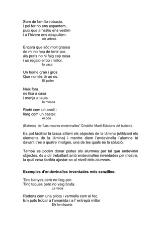 Som de família robusta,
i pel fer no ens espantem,
puix que a l’estiu ens vestim
i a l’hivern ens despullem.
             els arbres

Encara que sóc molt grossa
de mi no heu de tenir por,
als prats no hi faig cap nosa
i us regalo el bo i millor.
             la vaca

Un home gran i gros
Que només té un os.
             El paller

Neix fora
es fica a casa
i menja a taula
             la mosca

Rodó com un anell i
llarg com un castell.
             el pou

(Extretes de “Les nostres endevinalles” Cristòfor Martí Edicions del bullent).

Es pot facilitar la tasca aïllant els objectes de la làmina (utilitzant els
elements de la làmina) i mentre diem l’endevinalla l’alumne té
davant tres o quatre imatges, una de les quals és la solució.

També es poden donar pistes als alumnes per tal que endevinin
objectes, és a dir treballant amb endevinalles inventades pel mestre,
la qual cosa facilita ajustar-se al nivell dels alumnes.


Exemples d’endevinalles inventades més senzilles:

Tinc banyes però no faig por.
Tinc taques però no vaig bruta.
                      La vaca

Rodons com una pilota i vermells com el foc.
Em pots trobar a l’amanida i a l’ entrepà millor
                      Els tomàquets
 