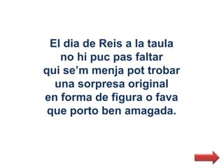 El dia de Reis a la taula
   no hi puc pas faltar
qui se’m menja pot trobar
  una sorpresa original
en forma de figura o fava
 que porto ben amagada.
 