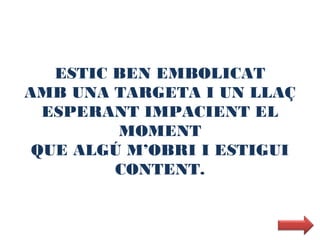 ESTIC BEN EMBOLICAT
AMB UNA TARGETA I UN LLAÇ
  ESPERANT IMPACIENT EL
         MOMENT
 QUE ALGÚ M’OBRI I ESTIGUI
         CONTENT.
 