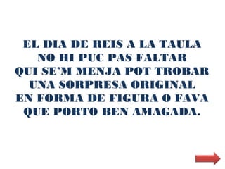 EL DIA DE REIS A LA TAULA
   NO HI PUC PAS FALTAR
QUI SE’M MENJA POT TROBAR
  UNA SORPRESA ORIGINAL
EN FORMA DE FIGURA O FAVA
 QUE PORTO BEN AMAGADA.
 