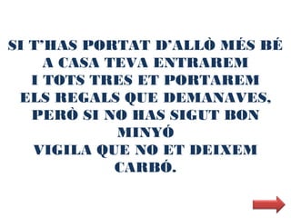 SI T’HAS PORTAT D’ALLÒ MÉS BÉ
     A CASA TEVA ENTRAREM
   I TOTS TRES ET PORTAREM
 ELS REGALS QUE DEMANAVES,
   PERÒ SI NO HAS SIGUT BON
             MINYÓ
   VIGILA QUE NO ET DEIXEM
             CARBÓ.
 