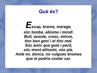 Què és?


    Escup, brame, marege,
   sóc tomba, abisme i mirall.
   Bull, assote, cresc, minve,
    tinc bon geni i el tinc mal.
    Sóc amic que guie i perd,
   sóc mont altíssim, sóc pla.
Amb mi, doncs, no vulgues bromes
     que el podria costar car.
 