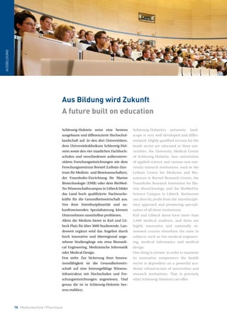 10 Medizintechnik / Pharmazie
AUSBILDUNG
Schleswig-Holstein weist eine bestens
ausgebaute und differenzierte Hochschul-
landschaft auf. In den drei Universitäten,
dem Universitätsklinikum Schleswig-Hol-
stein sowie den vier staatlichen Fachhoch-
schulen und verschiedenen außeruniver-
sitären Forschungseinrichtungen wie dem
Forschungszentrum Borstel (Leibniz-Zen-
trum für Medizin- und Biowissenschaften),
der Fraunhofer-Einrichtung für Marine
Biotechnologie (EMB) oder dem BioMed-
Tec Wissenschaftscampus in Lübeck bildet
das Land hoch qualifizierte Nachwuchs-
kräfte für die Gesundheitswirtschaft aus.
Von ihrer Interdisziplinarität und zu-
kunftsweisenden Spezialisierung können
Unternehmen unmittelbar profitieren.
Allein die Medizin bietet in Kiel und Lü-
beck Platz für über 3600 Studierende. Lan-
desweit ergänzt wird das Angebot durch
hoch innovative und überregional ange-
sehene Studiengänge wie etwa Biomedi-
cal Engineering, Medizinische Informatik
oder Medical Design.
Fest steht: Zur Sicherung ihrer Innova-
tionsfähigkeit ist die Gesundheitswirt-
schaft auf eine leistungsfähige Wissens-
infrastruktur mit Hochschulen und For-
schungseinrichtungen angewiesen. Und
genau die ist in Schleswig-Holstein bes-
tens etabliert.
Schleswig-Holstein’s university land-
scape is very well developed and differ-
entiated. Highly qualified recruits for the
heath sector are educated at three uni-
versities, the University Medical Centre
of Schleswig-Holstein, four universities
of applied science and various non-uni-
versity research institutions, such as the
Leibniz Centre for Medicine and Bio-
sciences at Borstel Research Centre, the
Fraunhofer Research Institution for Ma-
rine Biotechnology and the BioMedTec
Science Campus in Lübeck. Businesses
can directly profit from the interdiscipli-
nary approach and pioneering speciali-
sation of all these institutions.
Kiel and Lübeck alone have more than
3,600 medical students, and there are
highly innovative and nationally re-
nowned courses elsewhere the state in
subjects such as bio-medical engineer-
ing, medical informatics and medical
design.
One thing is certain: in order to maintain
its innovative competence the health
sector is dependent on a powerful aca-
demic infrastructure of universities and
research institutions. That is precisely
what Schleswig-Holstein can offer.
Aus Bildung wird Zukunft
A future built on education
 