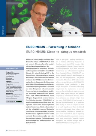 12 Medizintechnik / Pharmazie
Idyllisch in Lübeck gelegen, direkt am Blan-
kensee, hat mit der EUROIMMUN AG einer
der weltweit führenden Hersteller medizi-
nischer Labordiagnostik seinen Sitz.
Vier Zweigstellen in Deutschland, dazu Nie-
derlassungen von China über Südafrika bis
Kanada: Seit seiner Gründung 1987 ist das
Unternehmen mit mittlerweile gut tausend
Mitarbeitern auf Wachstumskurs. Weltweit
vertrauenüber3000Laboratoriendeninno-
vativen Entwicklungen aus der Hansestadt.
EUROIMMUN stellt Reagenzien für die me-
dizinische Labordiagnostik her – darunter
vor allem Testsysteme, mit denen sich im
Serum von Patienten verschiedene Antikör-
per bestimmen lassen und somit Autoim-
mun- und Infektionskrankheiten sowie
Allergien diagnostiziert werden können.
Seit Anbeginn investiert EUROIMMUN in
eine ständige Weiterentwicklung seiner Re-
agenzien. Umso mehr Bedeutung kommt
da dem Standort zu: „Hier in Lübeck haben
wir die Möglichkeit, unseren Nachwuchs
direkt an der Universität und FH zu finden.
Darüber hinaus ergeben sich immer wieder
wertvolle Kooperationsprojekte mit den
Hochschulen“, sagt Dr. Christof Lehmann,
Humanbiologe und Marketingdirektor bei
EUROIMMUN.
One of the world’s leading manufactur-
ers of medical laboratory diagnostics is
headquartered at an idyllic location right
next to a lake in Lübeck, a historic town in
Schleswig-Holstein. With four branches
in Germany and subsidiaries everywhere
from Canada to China, EUROIMMUN has
grown strongly since it was founded in
1987 and now employs over 1,300 people
worldwide. More than 3,000 laboratories
all over the world now use EUROIMMUM
diagnostics. While producing a wide
range of reagents for medical laboratory
diagnostics, the main focus is on test
systems for antibodies in patient serum,
which allow highly sensitive and specific
diagnosis of autoimmune diseases, infec-
tious diseases and allergies. Right from
the start, EUROIMMUM has invested in
forcing the development of its reagents.
That is why its close-to-campus location
is of such significance: “Here in Lübeck
we can recruit straight from Lübeck Uni-
versity and the University of Applied Sci-
ence. And besides that, we are regularly
involved in valuable cooperation projects
with these universities,” says Dr. Christof
Lehmann, the human biologist who is
EUROIMMUN’s marketing director.
EUROIMMUN – Forschung in Uninähe
EUROIMMUN: Close-to-campus research
FORSCHUNG
EUROIMMUN AG
Tätigkeitsfeld:
Hersteller von Reagenzien
für die medizinische
Labordiagnostik
Gründung:
September 1987
Hauptsitz:
Lübeck (vier bundesweite
Zweigstellen)
Niederlassungen im Ausland:
China, Großbritannien, Italien,
Kanada, Polen, Schweiz, Singa-
pur, Südafrika, Brasilien, Türkei
und in den USA
Beschäftigte:
944 Mitarbeiter in Deutschland;
Weltweit: 1311 Mitarbeiter
www.euroimmun.de
 