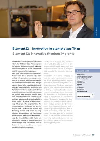 Medizintechnik / Pharmazie 13
INNOVATION
Für Matthias Scharvogel ist die Zukunft aus
Titan. Das 22. Element im Periodensystem
ist hochfest, leicht und dazu noch korrosi-
onsbeständig. Und es ist der ideale Werk-
stoff für innovative Entwicklungen.
Das junge Kieler Unternehmen Element22
GmbH nutzt die so genannte MIM-Tech-
nologie (Metal Injection Moulding): Mit ihr
lässt sich Titan als Spritzguss verarbeiten.
In nur einem Arbeitsschritt wird dem ge-
samten Bauteil seine endgültige Geometrie
gegeben. Gegenüber den herkömmlichen
Verfahren wie Fräsen oder Bohren bedeutet
das nicht nur einen deutlichen Zeitvorteil.
Es können auch Bauteile realisiert wer-
den, deren konventionelle Herstellung un-
möglich oder zumindest unwirtschaftlich
wäre. „Unser Ziel ist die Serienfertigung“,
sagt Scharvogel. Das hauptsächliche An-
wendungsgebiet: Implantate für die Me-
dizintechnik. Das Know-how stammt aus
Schleswig-Holstein und basiert auf lang-
jährigen Kooperationen mit Forschungs-
einrichtungen.„Der Standort Kiel ist ideal“,
sagt der Geschäftsführer. „Wir haben un-
mittelbaren Zugang zu wissenschaftlichen
Einrichtungen und Absolventen und ar-
beiten mit kompetenten Unternehmen aus
der Medizintechnik zusammen.“
The future is titanium, says Matthias
Scharvogel. The 22nd element in the
periodic table is highly stable, light and
corrosion-resistant, as well as being the
ideal material for innovative develop-
ments.
Element22, a Kiel-based company set
up in 2011, uses metal injection mould-
ing (MIM) technology to form the final
geometry of titanium components in a
single operation. This is not only much
quicker than traditional methods such
as milling or drilling but also enables
components to be produced that would
be impossible or commercially non-
viable to manufacture by conventional
means. “Our goal is series production,”
Matthias says. The main field of applica-
tion is medical implants. The know-how
comes from Schleswig-Holstein and is
based on years of cooperation with re-
search institutions. “Kiel is the ideal lo-
cation,” Matthias says. “We’ve got direct
access to the academic institutions and
university graduates here, and are also
working with highly competent medical
technology companies.”
Element22 – Innovative Implantate aus Titan
Element22: Innovative titanium implants
Element22 GmbH
Tätigkeitsfeld:
Serienfertigung von Implanta-
ten für die Medizintechnik
aus Titanwerkstoffen
Gründung:
September 2011
Hauptsitz:
Kiel
Beschäftigte:
10 Mitarbeiter
www.element22.de
 