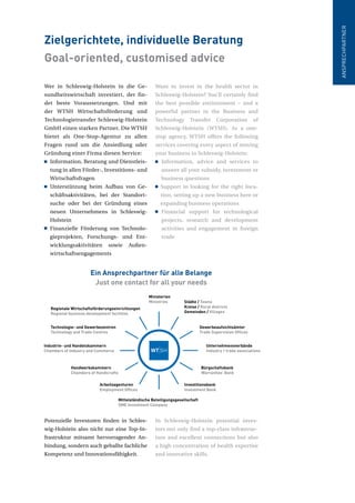 Wer in Schleswig-Holstein in die Ge-
sundheitswirtschaft investiert, der fin-
det beste Voraussetzungen. Und mit
der WTSH Wirtschaftsförderung und
Technologietransfer Schleswig-Holstein
GmbH einen starken Partner. Die WTSH
bietet als One-Stop-Agentur zu allen
Fragen rund um die Ansiedlung oder
Gründung einer Firma diesen Service:
Information, Beratung und Dienstleis-
tung in allen Förder-, Investitions- und
Wirtschaftsfragen
Unterstützung beim Aufbau von Ge-
schäftsaktivitäten, bei der Standort-
suche oder bei der Gründung eines
neuen Unternehmens in Schleswig-
Holstein
Finanzielle Förderung von Technolo-
gieprojekten, Forschungs- und Ent-
wicklungsaktivitäten sowie Außen-
wirtschaftsengagements
Potenzielle Investoren finden in Schles-
wig-Holstein also nicht nur eine Top-In-
frastruktur mitsamt hervorragender An-
bindung, sondern auch geballte fachliche
Kompetenz und Innovationsfähigkeit.
Want to invest in the health sector in
Schleswig-Holstein? You’ll certainly find
the best possible environment – and a
powerful partner in the Business and
Technology Transfer Corporation of
Schleswig-Holstein (WTSH). As a one-
stop agency, WTSH offers the following
services covering every aspect of moving
your business to Schleswig-Holstein:
Information, advice and services to
answer all your subsidy, investment or
business questions
Support in looking for the right loca-
tion, setting up a new business here or
expanding business operations
Financial support for technological
projects, research and development
activities and engagement in foreign
trade
In Schleswig-Holstein potential inves-
tors not only find a top-class infrastruc-
ture and excellent connections but also
a high concentration of health expertise
and innovative skills.
Zielgerichtete, individuelle Beratung
Goal-oriented, customised advice
ANSPRECHPARTNER
Ministerien
Ministries Städte / Towns
Kreise / Rural districts
Gemeinden / Villages
Gewerbeaufsichtsämter
Trade Supervision Offices
Unternehmensverbände
Industry / trade associations
Bürgschaftsbank
Warranties’ Bank
Investitionsbank
Investment Bank
Mittelständische Beteiligungsgesellschaft
SME Investment Company
Arbeitsagenturen
Employment Offices
Handwerkskammern
Chambers of Handicrafts
Industrie- und Handelskammern
Chambers of Industry and Commerce
Technologie- und Gewerbezentren
Technology and Trade Centres
Regionale Wirtschaftsförderungseinrichtungen
Regional business development facilities
Ein Ansprechpartner für alle Belange
Just one contact for all your needs
 