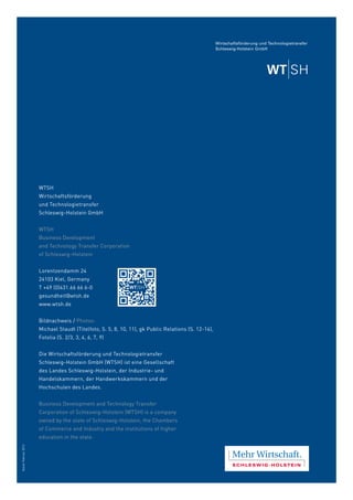WTSH
Wirtschaftsförderung
und Technologietransfer
Schleswig-Holstein GmbH
WTSH
Business Development
and Technology Transfer Corporation
of Schleswig-Holstein
Lorentzendamm 24
24103 Kiel, Germany
T +49 (0)431.66 66 6-0
gesundheit@wtsh.de
www.wtsh.de
Bildnachweis / Photos:
Michael Staudt (Titelfoto, S. 5, 8, 10, 11), gk Public Relations (S. 12-14),
Fotolia (S. 2/3, 3, 4, 6, 7, 9)
Die Wirtschaftsförderung und Technologietransfer
Schleswig-Holstein GmbH (WTSH) ist eine Gesellschaft
des Landes Schleswig-Holstein, der Industrie- und
Handelskammern, der Handwerkskammern und der
Hochschulen des Landes.
Business Development and Technology Transfer
Corporation of Schleswig-Holstein (WTSH) is a company
owned by the state of Schleswig-Holstein, the Chambers
of Commerce and Industry and the institutions of higher
education in the state.
Stand:Februar2013
 