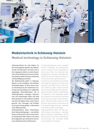 Schleswig-Holstein hat viele Stärken. Zu
den herausragenden gehören die Medizin-
technik und Pharmazie. Sie haben sich in
den vergangenen Jahren zu einem dynami-
schen Wirtschaftsbereich mit einer erhebli-
chen Bedeutung für Innovation, Wachstum
und Beschäftigung entwickelt.
Die Medizintechnik gehört in Schleswig-
Holstein zu den wichtigsten und stabilsten
Wirtschaftszweigen. In kaum einem ande-
ren Bundesland hat die medizinische For-
schung und Entwicklung eine vergleichbar
ausgeprägte Wirtschaftsstruktur. Die in
Schleswig-Holstein ansässigen Unterneh-
men und Einrichtungen haben sich dank
hoher Kompetenz und exzellenter Qualität
weit über die Region hinaus einen Namen
gemacht. Ihre Leistungen und Produkte
sind in ganz Europa gefragt – insbesondere
in der Medizintechnik.
Schleswig-Holstein bietet Unternehmen
beste Rahmenbedingungen – und darüber
hinaus viel Potenzial: In kaum einem ande-
ren Bundesland finden Akteure eine derart
breit aufgestellte, gut strukturierte und ver-
netzte Medizintechnik und Pharmazie.
Medizintechnik in Schleswig-Holstein
Medical technology in Schleswig-Holstein
MEDIZINTECHNIKINSCHLESWIG-HOLSTEIN
Medizintechnik / Pharmazie 3
Of Schleswig-Holstein’s many strengths
medical technology and pharmaceuti-
cals are among its most outstanding. In
recent years, these two industries have
developed into a dynamic and highly sig-
nificant sector of the regional economy in
terms of innovation, growth and jobs.
In Germany’s most northerly state medical
technology has long been one of the most
important and stable sectors of the econ-
omy. Hardly any other German state has
such a strong medical research and devel-
opment economy. Thanks to a high degree
of competence and outstanding quality
the companies and institutions operating
in this sector have made a name for them-
selves well beyond the bounds of North
Germany. Their products and services are
in demand throughout Europe – especially
in the field of medical technology.
Schleswig-Holstein offers the best pos-
sible business environment – and great
growth potential. Stakeholders will be
hard-pressed to find such a broad-based,
well-structured and networked health
sector elsewhere in Germany.
 