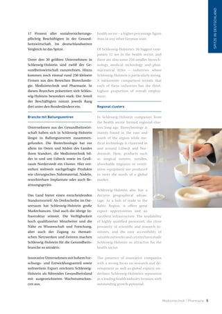 Medizintechnik / Pharmazie 5
17 Prozent aller sozialversicherungs-
pflichtig Beschäftigten in der Gesund-
heitswirtschaft. Im deutschlandweiten
Vergleich ist das Spitze.
Unter den 30 größten Unternehmen in
Schleswig-Holstein sind zwölf der Ge-
sundheitswirtschaft zuzurechnen. Hinzu
kommen noch einmal rund 250 kleinere
Firmen aus den Bereichen Biotechnolo-
gie, Medizintechnik und Pharmazie. In
diesen Branchen präsentiert sich Schles-
wig-Holstein besonders stark: Der Anteil
der Beschäftigten nimmt jeweils Rang
drei unter den Bundesländern ein.
Branche mit Ballungszentren
Unternehmen aus der Gesundheitswirt-
schaft haben sich in Schleswig-Holstein
längst in Ballungszentren zusammen-
gefunden. Die Biotechnologie hat vor
allem im Osten und Süden des Landes
ihren Standort, die Medizintechnik bil-
det in und um Lübeck sowie im Groß-
raum Norderstedt ein Cluster. Hier ent-
stehen weltweit nachgefragte Produkte
wie chirurgisches Nahtmaterial, Nadeln,
resorbierbare Implantate oder auch Be-
atmungsgeräte.
Das Land bietet einen entscheidenden
Standortvorteil: Als Drehscheibe im Ost-
seeraum hat Schleswig-Holstein große
Marktchancen. Und auch die übrige In-
frastruktur stimmt. Die Verfügbarkeit
hoch qualifizierter Mitarbeiter und die
Nähe zu Wissenschaft und Forschung,
aber auch der Zugang zu themati-
schen Netzwerken und Zentren machen
Schleswig-Holstein für die Gesundheits-
branche so attraktiv.
Innovative Unternehmen mit hohem For-
schungs- und Entwicklungsanteil sowie
weltweitem Export zeichnen Schleswig-
Holstein als führendes Gesundheitsland
mit ausgezeichneten Wachstumschan-
cen aus.
health sector – a higher percentage figure
than in any other German state.
Of Schleswig-Holstein’s 30 biggest com-
panies 12 are in the health sector, and
there are also some 250 smaller biotech-
nology, medical technology and phar-
maceutical firms – industries where
Schleswig-Holstein is particularly strong.
A nationwide comparison reveals that
each of these industries has the third-
highest proportion of overall employ-
ment.
Regional clusters
In Schleswig-Holstein companies from
the health sector formed regional clus-
ters long ago. Biotechnology is
mainly found in the east and
south of the region while me-
dical technology is clustered in
and around Lübeck and Nor-
derstedt. Here, products such
as surgical sutures, needles,
absorbable implants or ventil-
ation equipment are produced
to meet the needs of a global
market.
Schleswig-Holstein also has a
decisive geographical advan-
tage. As a hub of trade in the
Baltic Region, it offers great
export opportunities and an
excellent infrastructure. The availability
of highly qualified personnel, the close
proximity of scientific and research in-
stitutes, and the easy accessibility of
suitable networks and centres have made
Schleswig-Holstein so attractive for the
health sector.
The presence of innovative companies
with a strong focus on research and de-
velopment as well as global exports un-
derlines Schleswig-Holstein’s reputation
as a leading health industry location with
outstanding growth potential.
SPITZEINDEUTSCHLAND
 