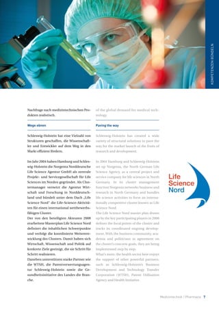 Medizintechnik / Pharmazie 7
KOMPETENZENBÜNDELN
Nachfrage nach medizintechnischen Pro-
dukten realistisch.
Wege ebnen
Schleswig-Holstein hat eine Vielzahl von
Strukturen geschaffen, die Wissenschaft-
ler und Entwickler auf dem Weg in den
Markt effizient fördern.
Im Jahr 2004 haben Hamburg und Schles-
wig-Holstein die Norgenta Norddeutsche
Life Science Agentur GmbH als zentrale
Projekt- und Servicegesellschaft für Life
Sciences im Norden gegründet. Als Clus-
termanager vernetzt die Agentur Wirt-
schaft und Forschung in Norddeutsch-
land und bündelt unter dem Dach „Life
Science Nord“ die Life-Science-Aktivitä-
ten für einen international wettbewerbs-
fähigen Cluster.
Der von den beteiligten Akteuren 2008
erarbeitete Masterplan Life Science Nord
definiert die inhaltlichen Schwerpunkte
und verfolgt die koordinierte Weiterent-
wicklung des Clusters. Damit haben sich
Wirtschaft, Wissenschaft und Politik auf
konkrete Ziele geeinigt, die sie Schritt für
Schritt realisieren.
Daneben unterstützen starke Partner wie
die WTSH, die Patentverwertungsagen-
tur Schleswig-Holstein sowie die Ge-
sundheitsinitiative des Landes die Bran-
che.
of the global demand for medical tech-
nology.
Paving the way
Schleswig-Holstein has created a wide
variety of structural solutions to pave the
way for the market launch of the fruits of
research and development.
In 2004 Hamburg and Schleswig-Holstein
set up Norgenta, the North German Life
Science Agency, as a central project and
service company for life sciences in North
Germany. In its cluster management
function Norgenta networks business and
research in North Germany and bundles
life science activities to form an interna-
tionally competitive cluster known as Life
Science Nord.
The Life Science Nord master plan drawn
up by the key participating players in 2008
defines the focal points of the cluster and
tracks its coordinated ongoing develop-
ment. With the business community, aca-
demia and politicians in agreement on
the cluster’s concrete goals, they are being
implemented step by step.
What’s more, the health sector here enjoys
the support of other powerful partners,
such as Schleswig-Holstein’s Business
Development and Technology Transfer
Corporation (WTSH), Patent Utilisation
Agency and Health Initiative.
 