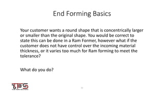 1111
End Forming Basics
Your customer wants a round shape that is concentrically larger
or smaller than the original shape. You would be correct to
state this can be done in a Ram Former, however what if the
customer does not have control over the incoming material
thickness, or it varies too much for Ram forming to meet the
tolerance?
What do you do?
 