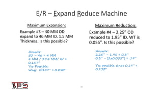 1818
E/R – Expand Reduce Machine
Maximum Expansion:
Example #3 – 40 MM OD
expand to 46 MM ID. 1.5 MM
Thickness. Is this possible?
Maximum Reduction:
Example #4 – 2.25” OD
reduced to 1.95” ID. WT is
0.055”. Is this possible?
Answer:
50 – 46 = 4 MM
4 MM / 25.4 MM/ IN =
0.157”
Yes Possible.
Why: 0.157” < 0.250”
Answer:
2.25” – 1.95 = 0.3”
0.3” - (2x0.055”) = .19”
Yes possible since 0.19” <
0.250”
 