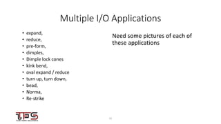 2222
Multiple I/O Applications
• expand,
• reduce,
• pre-form,
• dimples,
• Dimple lock cones
• kink bend,
• oval expand / reduce
• turn up, turn down,
• bead,
• Norma,
• Re-strike
Need some pictures of each of
these applications
 