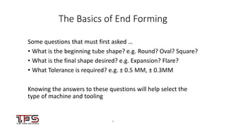44
The Basics of End Forming
Some questions that must first asked …
• What is the beginning tube shape? e.g. Round? Oval? Square?
• What is the final shape desired? e.g. Expansion? Flare?
• What Tolerance is required? e.g. ± 0.5 MM, ± 0.3MM
Knowing the answers to these questions will help select the
type of machine and tooling
 