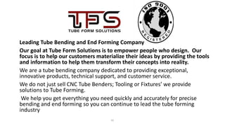 41
Leading Tube Bending and End Forming Company
Our goal at Tube Form Solutions is to empower people who design. Our
focus is to help our customers materialize their ideas by providing the tools
and information to help them transform their concepts into reality.
We are a tube bending company dedicated to providing exceptional,
innovative products, technical support, and customer service.
We do not just sell CNC Tube Benders; Tooling or Fixtures’ we provide
solutions to Tube Forming.
We help you get everything you need quickly and accurately for precise
bending and end forming so you can continue to lead the tube forming
industry
 