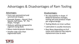 77
Advantages & Disadvantages of Ram Tooling
Advantages:
• Form non-symmetrical and
symmetrical shapes.
• Example Shapes – Round, Oval,
Square, half moon, “D”, Pie
shape, Triangle
• Reduces splitting compared to
segment sizing tools
• Move material greater distances
• Smaller tube sizes than
segmented tools
Disadvantages:
• No adjustability in shape. If
Material thickness changes,
tooling will only produce shape
per original design.
• Tooling Marks on inner surface
• Lubrication is usually necessary
• Ram Nose depending on # of
cycles and material may require
replacement due to wear
 
