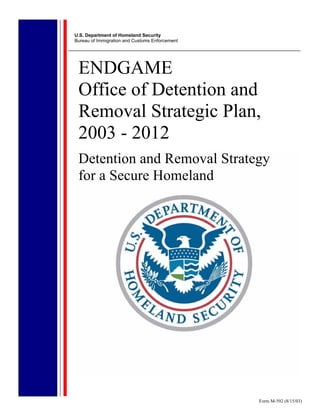 U.S. Department of Homeland Security
Bureau of Immigration and Customs Enforcement




 ENDGAME
 Office of Detention and
 Removal Strategic Plan,
 2003 - 2012
 Detention and Removal Strategy
 for a Secure Homeland




                                                Form M-592 (8/15/03)
 