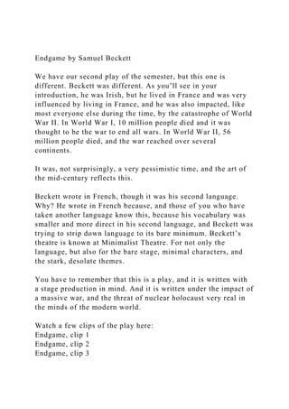 Endgame by Samuel Beckett
We have our second play of the semester, but this one is
different. Beckett was different. As you’ll see in your
introduction, he was Irish, but he lived in France and was very
influenced by living in France, and he was also impacted, like
most everyone else during the time, by the catastrophe of World
War II. In World War I, 10 million people died and it was
thought to be the war to end all wars. In World War II, 56
million people died, and the war reached over several
continents.
It was, not surprisingly, a very pessimistic time, and the art of
the mid-century reflects this.
Beckett wrote in French, though it was his second language.
Why? He wrote in French because, and those of you who have
taken another language know this, because his vocabulary was
smaller and more direct in his second language, and Beckett was
trying to strip down language to its bare minimum. Beckett’s
theatre is known at Minimalist Theatre. For not only the
language, but also for the bare stage, minimal characters, and
the stark, desolate themes.
You have to remember that this is a play, and it is written with
a stage production in mind. And it is written under the impact of
a massive war, and the threat of nuclear holocaust very real in
the minds of the modern world.
Watch a few clips of the play here:
Endgame, clip 1
Endgame, clip 2
Endgame, clip 3
 