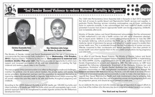 “End Gender Based Violence to reduce Maternal Mortality in Uganda”
                                                                                                 The 126th Inter-Parliamentary Union Assembly held in Kampala in April 2012 recognised
                                                                                                 that lack of access to quality Sexual and Reproductive Health services and supplies, in
                                                                                                 particular Family Planning services including contraceptives was a major contributing
                                                                                                 factor to maternal mortality. It also acknowledged that most maternal deaths could be
                                                                                                 prevented if women had access to appropriate health care during pregnancy, childbirth,
                                                                                                 and immediately afterwards.

                                                                                                 Ministry of Gender, Labour and Social Development acknowledges that the achievement
                                                                                                 of Safe motherhood is not only a health concern but with social dimensions attached.
                                                                                                 The un equal power relations in our communities predispose women to vices like GBV
                                                                                                 for example battering, cultural practices like FGM, giving birth at home, taking herbal
                                                                                                 medicine, denial of permission by spouse and refusal of financial support to enable them
                                                                                                 access health care. This is accelerated through the fact that majority of women are poor,
         Christine Guwatudde Kintu                     Hon. Nakadama Lukia Isanga                illiterate compared to their counterparts and require permission from their partners to
            Permanent Secretary                    State Minister For Gender And Culture         access health care which exposes them to the associated complications during pregnancy
                                                                                                 and child birth.
The Ministry of Gender, Labour and Social Development joins the rest of the country to
commemorate the International Safe motherhood day on Wednesday, 17th October,                    In an effort to end Gender Based Violence, the Ministry of Gender, Labour and Social
2012 in Kyenjojo District. The theme for this year is: ‘Zero tolerance to maternal and           Development with support from United Nations Population Fund (UNFPA) is implementing
newborn deaths: Play your role’. The theme provides an opportunity to enlist more                the GOU-UNFPA country programme(2010-2014) with Local Governments and Civil
support and increased participation of old and new stakeholders in averting the high             Society Organisations to prevent and respond to GBV. The interventions on GBV have
maternal and newborn death rates in our Country.                                                 registered the following achievements: Enactment of the Domestic Violence law and
                                                                                                 Regulations, Prohibition of Female Genital Mutilation law, revision of Police Form 3,
The main purpose of this commemoration is to reflect on the progress made and challenges,        sensitized communities on GBV, strengthened coordination of GBV actors through the
mobilize the political, civic & socio-cultural leaders, the private sector, civil society, the   National and District GBV Reference Group. However, a lot still needs to be done. Women
service providers, development partners and the population to recommit themselves to             need to be empowered socially and economically in order to make informed decisions as
improving maternal & neonatal health in Uganda. Safe motherhood means ensuring that              regards their Sexual Reproductive Health and male involvement is key to achieving Safe
all women receive the care they need to be safe and healthy throughout pregnancy and             Motherhood. Men should play their role of supporting women during pregnancy, birth and
childbirth.                                                                                      the postpartum period, and should be equal partners in child care.

According to the UDHS Maternal Mortality is at 438 deaths per 100,000 live births and            As we celebrate this day and mark the Jubilee, we urge all Ugandans to support efforts to
infant mortality is 90 deaths per 1000 live births which are still unacceptably high a multi-    save lives of the mothers who die every day due to pregnancy related issues in our country.
sectoral approach has to be strengthened to enable Uganda achieve the 4th Millennium
Development Goal.                                                                                                             “For God and my Country”
 