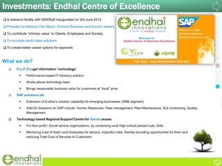 Investments: Endhai Centre of Excellence
 Fru.IT (Frugal Information Technology)
 Performance based IT Advisory solution
 Works above technology layer,
 Brings measurable business value for customers at “local” price
 SAP solutions lab
 Extension of Endhai‟s solution capability for emerging businesses (SMB segment)
 Add-On Solutions on SAP include Human Resources, Fleet management, Plant Maintenance, Sub contracting, Quality
Management
 Technology based Regional Support Centre for Social causes
 For Non profit / Social service organizations, by composing rural High school passed outs, Girls
 Mentoring a set of fresh rural Graduates for serious, impactful roles, thereby providing opportunities for them and
reducing Total Cost of Services to Customers.
 A research facility with 5000Sqft inaugurated on 3rd June 2012
 Presided by Madurai City Mayor, Eminent Business and Social Leaders
 To contribute “intrinsic value” to Clients, Employees and Society
 To incubate world class solutions
 To create better career options for aspirants
What we do?
 