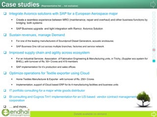 Case studies (Representative list … not exclusive)
 Integrate Avionics solutions with SAP for a European Aerospace major
 Create a seamless experience between MRO (maintenance, repair and overhaul) and other business functions by
bridging both systems
 SAP Business upgrade and tight integration with Ramco Avionics Solution
 Sustain revenues, manage Demand
 For one of the leading manufacturers of Soundproof Diesel Generators, acoustic enclosures
 SAP Business One roll out across multiple branches, factories and service network
 Improved supply chain and agility across ecosystem
 For an Industrial Services Association of Fabrication Engineering & Manufacturing units, in Trichy, (Supplier eco system for
BHEL), with turnover of Rs. 50+ Crores and 419 members
 SAP implementation for it‟s production and sales offices
 Optimize operations for Textile exporter using Cloud
 Home Textiles Manufacturer & Exporter with turnover of Rs. 250+ Crores
 Implementation, support of Cloud based ERP for its 4 manufacturing facilities and business units
 IT portfolio consulting for a major white goods distributor
 BI consulting and Cognos Tm1 implementation for an US based vendor contract management
corporation
 … and more.,
Details available on demand
 