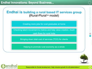 Endhai Innovations: Beyond Business…
Endhai is building a rural based IT services group
(Rural-PluralTM model)
Creating more jobs for rural graduates at home
Checking talent movement to metros and help value creation, much
cash flows for rural India
Bringing down total cost of services (TCO) for clients
Helping to promote rural economy as a whole
Responsible for Social development. Help inclusive growth for all stakeholders !
 