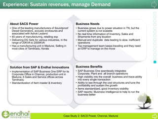 About SACS Power
• One of the leading manufacturers of Soundproof
Diesel Generators, acoustic enclosures and
associated with Ashok Leyland
• 65 years of manufacturing, retailing exp
• Delivering DG Sets for various industries, in the
range of 20KVA to 2000KVA
• Has a manufacturing unit in Madurai, Selling in
most cities of Tamilnadu, Kerala
Business Needs
• Business grows due to power situation in TN, but the
current system is not scalable
• No real time information of Inventory, Sales and
Shipments from any location
• Manual and duplicate data leading to slow, inefficient
operations
• Top management team keeps traveling and they need
an ERP to manage on the move
Solution from SAP & Endhai Innovations
• Implementation of SAP Business One ERP for its
Corporate Office in Chennai, production unit in
Madurai, 6 Sales and Service offices across
Tamilnadu
• Standardization of Item master & Inventory
Business Benefits
• SAP Business One seamlessly integrates
Corporate, Plant and all branch operations
• High visibility into the overall business and trace-ability
into every single transaction
• Ability to see through the cost structures and tune the
profitability and sustain the growth
• Items standardized, good Inventory visibility
• SAP reports / Business Intelligence to help to run the
business better
Experience: Sustain revenues, manage Demand
Case Study 2: SACS Power, Chennai, Madurai
 
