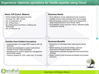 About JVS Export, Madurai
• Home Textiles Manufacturing Units
• Turnover: Rs. 250+ Crores
• No. of Customers: 30
• No. Of Branches: 7
• No of Manufacturing Plants: 2 (Dying and
Stretching)
• No. of Products: 50
Business Needs
• Poor utilization of raw material and over inventory
• Inability to track Subcontracted items and receipts
• Manual tracking customer orders and frequent Air
cargo shipments due to last minute effort
• Unavailability of key business metrics, affected quality
of decisions making
Solution from Endhai Innovations
• Implementation of a single ERP instance with all
branches
• Studied and developed a custom subcontract
module for their unique processes
• Development of custom reports for management
and function heads
• Training, Support for 100+ users over 12 months
Business Benefits
• Elimination of redundant data capturing & manual
errors
• Better tracking of Customer Orders, planned
shipments and faster payment collections
• Streamlined materials management and subcontract
activities
• Better Control of key business processes and quicker
decisions
Experience: Optimize operations for Textile exporter using Cloud
Case Study 3:JVS Export, Madurai
 