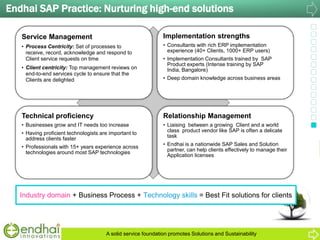 Endhai SAP Practice: Nurturing high-end solutions
Service Management
• Process Centricity: Set of processes to
receive, record, acknowledge and respond to
Client service requests on time
• Client centricity: Top management reviews on
end-to-end services cycle to ensure that the
Clients are delighted
Implementation strengths
• Consultants with rich ERP implementation
experience (40+ Clients, 1000+ ERP users)
• Implementation Consultants trained by SAP
Product experts (Intense training by SAP
India, Bangalore)
• Deep domain knowledge across business areas
Technical proficiency
• Businesses grow and IT needs too increase
• Having proficient technologists are important to
address clients faster
• Professionals with 15+ years experience across
technologies around most SAP technologies
Relationship Management
• Liaising between a growing Client and a world
class product vendor like SAP is often a delicate
task
• Endhai is a nationwide SAP Sales and Solution
partner, can help clients effectively to manage their
Application licenses
Industry domain + Business Process + Technology skills = Best Fit solutions for clients
A solid service foundation promotes Solutions and Sustainability
 