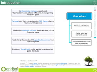 Introduction
What does Endhai mean?
Endhai (in Tamil) means father, signifies a collection of one's inherited experience; Experience with rich
knowledge and practical wisdom; Experience that helps in right solutions for businesses. Endhai also
means "cosmic father", a universal concept.
A professionally managed, value based
Organization, headquartered in Madurai, India; operating
across the globe
Partnered with Technology giants like SAP, Ramco offering
truly measurable services
Leadership in Enterprise Solutions with 40+ Clients, 1000+
Enterprise users
Headed by professionals with huge global experience from
top IT companies
Pioneering “Rural-Plural” model, a proud rural-player with
global standards
Core Values
Think value for Clients
Enable agility and
competitiveness
Social transformation using
Rural empowerment
 