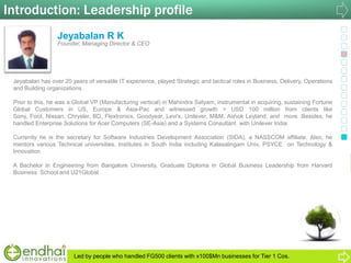 Introduction: Leadership profile
Jeyabalan R K
Founder, Managing Director & CEO
Jeyabalan has over 20 years of versatile IT experience, played Strategic and tactical roles in Business, Delivery, Operations
and Building organizations.
Prior to this, he was a Global VP (Manufacturing vertical) in Mahindra Satyam, instrumental in acquiring, sustaining Fortune
Global Customers in US, Europe & Asia-Pac and witnessed growth > USD 100 million from clients like
Sony, Ford, Nissan, Chrysler, BD, Flextronics, Goodyear, Levi's, Unilever, M&M, Ashok Leyland, and more. Besides, he
handled Enterprise Solutions for Acer Computers (SE-Asia) and a Systems Consultant with Unilever India.
Currently he is the secretary for Software Industries Development Association (SIDA), a NASSCOM affiliate. Also, he
mentors various Technical universities, Institutes in South India including Kalasalingam Univ, PSYCE on Technology &
Innovation
A Bachelor in Engineering from Bangalore University, Graduate Diploma in Global Business Leadership from Harvard
Business School and U21Global.
Led by people who handled FG500 clients with x100$Mn businesses for Tier 1 Cos.
 