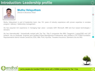 Introduction: Leadership profile
Muthu Velayutham
Director & Business Head
Muthu Velayutham is part of leadership team, has 19+ years of industry experience with proven expertise in complex
program / delivery / relationship management.
He has acquired rich experience in managing high value / complex SAP, Microsoft, IBM and Sun based technologies /
domains.
He has internationally / domestically worked with Top Tier / Big 5 companies like IBM, Capgemini, LogicaCMG and L&T
Infotech. He is a Graduate Engineer and Certified Project Management Professional, also certified in ITIL ITSM Foundation.
Representative clients include Lands'End, EDS, IBM, Ford, Hyundai, Travelers Insurance, Standard Life and ING
Led by people who handled FG500 clients with x100$Mn businesses for Tier 1 Cos.
 