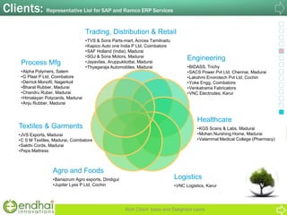 Clients: Representative List for SAP and Ramco ERP Services
Rich Client base and Delighted users
Trading, Distribution & Retail
•TVS & Sons Parts-mart, Across Tamilnadu
•Kapico Auto one India P Ltd, Coimbatore
•SAF Holland (India), Madurai
•SGJ & Sons Motors, Madurai
•Jayavilas, Aruppukkottai, Madurai
•Thyagaraja Automobiles, Madurai
Process Mfg
•Alpha Polymers, Salem
•G Plast P Ltd, Coimbatore
•Derrick Monofil, Nagerkoil
•Bharat Rubber, Madurai
•Chandru Ruber, Madurai
•Himalayan Polycards, Madurai
•Anju Rubber, Madurai
Textiles & Garments
•JVS Exports, Madurai
•C S M Textiles, Madurai, Coimbatore
•Sakthi Cords, Madurai
•Peps Mattress
Engineering
•BIDASS, Trichy
•SACS Power Pvt Ltd, Chennai, Madurai
•Lakshmi Envirotech Pvt Ltd, Cochin
•Yoke Engg, Coimbatore
•Venkatrama Fabricators
•VNC Electrodes, Karur
Logistics
•VNC Logistics, Karur
Healthcare
•KGS Scans & Labs, Madurai
•Mohan Nurshing Home, Madurai
•Velammal Medical College (Pharmacy)
Agro and Foods
•Banazrum Agro exports, Dindigul
•Jupiter Lyes P Ltd, Cochin
 