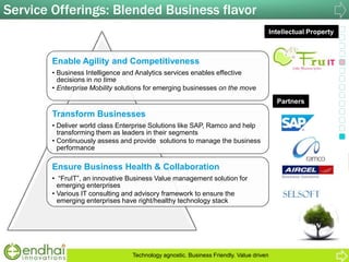 Service Offerings: Blended Business flavor
Partners
Intellectual Property
Enable Agility and Competitiveness
• Business Intelligence and Analytics services enables effective
decisions in no time
• Enterprise Mobility solutions for emerging businesses on the move
Transform Businesses
• Deliver world class Enterprise Solutions like SAP, Ramco and help
transforming them as leaders in their segments
• Continuously assess and provide solutions to manage the business
performance
Ensure Business Health & Collaboration
• “FruIT”, an innovative Business Value management solution for
emerging enterprises
• Various IT consulting and advisory framework to ensure the
emerging enterprises have right/healthy technology stack
Technology agnostic. Business Friendly. Value driven
 
